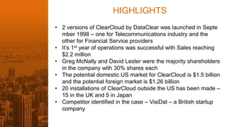 HIGHLIGHTS
• 2 versions of ClearCloud by DataClear was launched in Septe
mber 1998 – one for Telecommunications industry and the
other for Financial Service providers
• It’s 1st year of operations was successful with Sales reaching
$2.2 million
• Greg McNally and David Lester were the majority shareholders
in the company with 30% shares each
• The potential domestic US market for ClearCloud is $1.5 billion
and the potential foreign market is $1.26 billion
• 20 installations of ClearCloud outside the US has been made –
15 in the UK and 5 in Japan
• Competitor identified in the case – VisiDat – a British startup
company
 