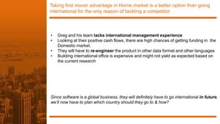 Taking first mover advantage in Home market is a better option than going
international for the only reason of tackling a competitor
• Greg and his team lacks international management experience
• Looking at their positive cash flows, there are high chances of getting funding in the
Domestic market.
• They will have to re-engineer the product in other data format and other languages
• Building international office is expensive and might not yield as expected based on
the current research
Since software is a global business, they will definitely have to go international in future,
we’ll now have to plan which country should they go to & how?
 