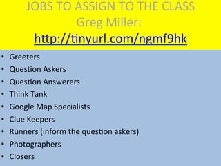 JOBS	
  TO	
  ASSIGN	
  TO	
  THE	
  CLASS	
  
Greg	
  Miller:	
  
hKp://Mnyurl.com/ngmf9hk	
  
•  Greeters	
  
•  QuesMon	
  Askers	
  
•  QuesMon	
  Answerers	
  
•  Think	
  Tank	
  
•  Google	
  Map	
  Specialists	
  
•  Clue	
  Keepers	
  
•  Runners	
  (inform	
  the	
  quesMon	
  askers)	
  
•  Photographers	
  
•  Closers	
  
 