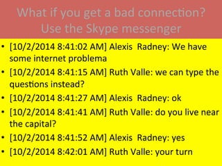 What	
  if	
  you	
  get	
  a	
  bad	
  connecMon?	
  
Use	
  the	
  Skype	
  messenger	
  
•  [10/2/2014	
  8:41:02	
  AM]	
  Alexis	
  	
  Radney:	
  We	
  have	
  
some	
  internet	
  problema	
  
•  [10/2/2014	
  8:41:15	
  AM]	
  Ruth	
  Valle:	
  we	
  can	
  type	
  the	
  
quesMons	
  instead?	
  
•  [10/2/2014	
  8:41:27	
  AM]	
  Alexis	
  	
  Radney:	
  ok	
  
•  [10/2/2014	
  8:41:41	
  AM]	
  Ruth	
  Valle:	
  do	
  you	
  live	
  near	
  
the	
  capital?	
  
•  [10/2/2014	
  8:41:52	
  AM]	
  Alexis	
  	
  Radney:	
  yes	
  
•  [10/2/2014	
  8:42:01	
  AM]	
  Ruth	
  Valle:	
  your	
  turn	
  
 