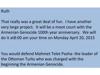Ruth	
  
	
  
That	
  really	
  was	
  a	
  great	
  deal	
  of	
  fun.	
  	
  I	
  have	
  another	
  
very	
  large	
  project.	
  	
  It	
  will	
  be	
  a	
  moot	
  court	
  with	
  the	
  
Armenian	
  Genocide	
  100th	
  year	
  anniversary.	
  	
  We	
  will	
  
do	
  it	
  at8:00	
  am	
  your	
  Mme	
  on	
  Monday	
  April	
  20,	
  2015	
  
	
  
	
  
You	
  would	
  defend	
  Mahmet	
  Telet	
  Pasha-­‐	
  the	
  leader	
  of	
  
the	
  OKoman	
  Turks	
  who	
  was	
  charged	
  with	
  the	
  
beginning	
  the	
  Armenian	
  Genocide.	
  
 
