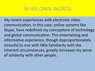 IN	
  HIS	
  OWN	
  WORDS	
  
	
  	
  	
  	
  My	
  recent	
  experiences	
  with	
  electronic	
  video	
  
communicaMon,	
  in	
  this	
  case,	
  online	
  systems	
  like	
  
Skype,	
  have	
  redeﬁned	
  my	
  concepMons	
  of	
  technology	
  
and	
  global	
  communicaMon.	
  This	
  entertaining	
  and	
  
informaMve	
  experience,	
  though	
  disproporMonately	
  
stressful	
  to	
  one	
  with	
  liKle	
  familiarity	
  with	
  the	
  
inherent	
  circumstances,	
  greatly	
  increases	
  my	
  sense	
  
of	
  solidarity	
  with	
  other	
  people.	
  
 