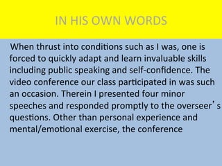 IN	
  HIS	
  OWN	
  WORDS	
  
	
  	
  	
  	
  When	
  thrust	
  into	
  condiMons	
  such	
  as	
  I	
  was,	
  one	
  is	
  
forced	
  to	
  quickly	
  adapt	
  and	
  learn	
  invaluable	
  skills	
  
including	
  public	
  speaking	
  and	
  self-­‐conﬁdence.	
  The	
  
video	
  conference	
  our	
  class	
  parMcipated	
  in	
  was	
  such	
  
an	
  occasion.	
  Therein	
  I	
  presented	
  four	
  minor	
  
speeches	
  and	
  responded	
  promptly	
  to	
  the	
  overseer’s	
  
quesMons.	
  Other	
  than	
  personal	
  experience	
  and	
  
mental/emoMonal	
  exercise,	
  the	
  conference	
  
 