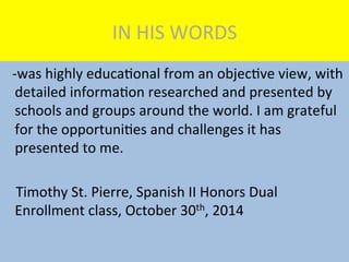 IN	
  HIS	
  WORDS	
  
	
  	
  	
  -­‐was	
  highly	
  educaMonal	
  from	
  an	
  objecMve	
  view,	
  with	
  
detailed	
  informaMon	
  researched	
  and	
  presented	
  by	
  
schools	
  and	
  groups	
  around	
  the	
  world.	
  I	
  am	
  grateful	
  
for	
  the	
  opportuniMes	
  and	
  challenges	
  it	
  has	
  
presented	
  to	
  me.	
  
	
  	
  	
  	
  Timothy	
  St.	
  Pierre,	
  Spanish	
  II	
  Honors	
  Dual	
  	
  	
  	
  	
  	
  
Enrollment	
  class,	
  October	
  30th,	
  2014	
  
 