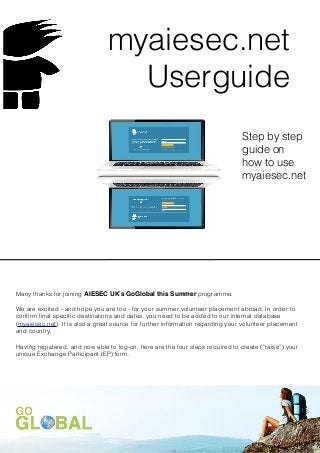 myaiesec.net
                                  Userguide
                                                                                Step by step
                                                                                guide on
                                                                                how to use
                                                                                myaiesec.net




Many thanks for joining AIESEC UK’s GoGlobal this Summer programme.

We are excited - and hope you are too - for your summer volunteer placement abroad. In order to
conﬁrm ﬁnal speciﬁc destinations and dates, you need to be added to our internal database
(myaiesec.net). It is also a great source for further information regarding your volunteer placement
and country.

Having registered, and now able to log-on, here are the four steps required to create (“raise”) your
unique Exchange Participant (EP) form.
 