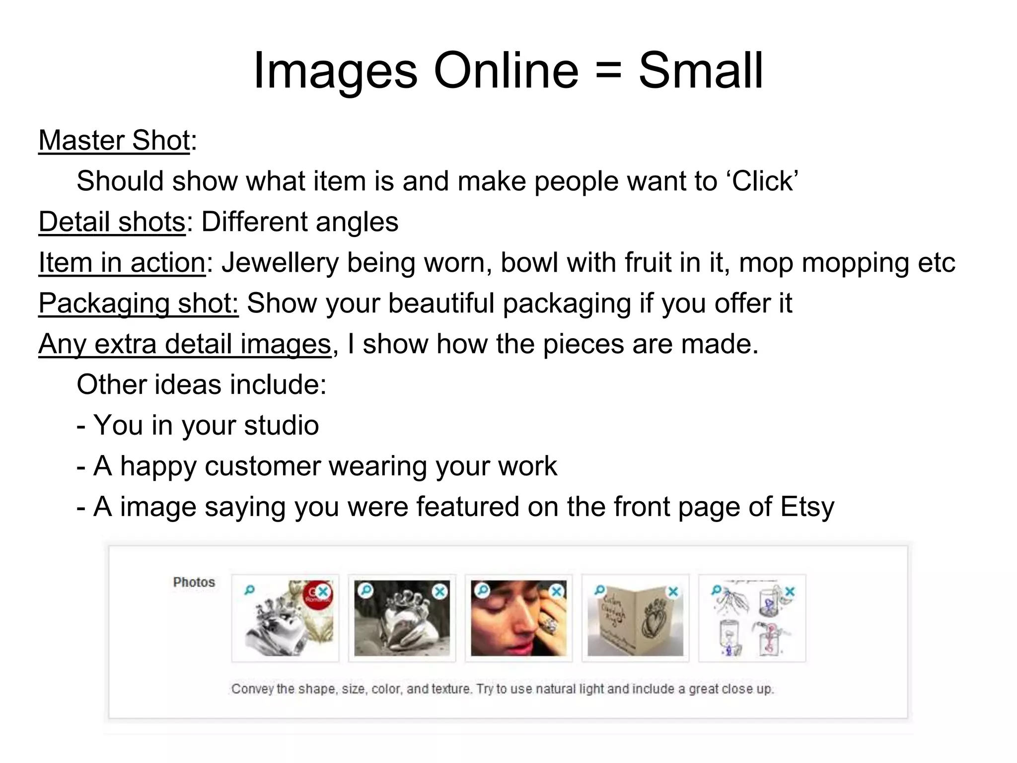Images Online = Small
Master Shot:
   Should show what item is and make people want to ‘Click’
Detail shots: Different angles
Item in action: Jewellery being worn, bowl with fruit in it, mop mopping etc
Packaging shot: Show your beautiful packaging if you offer it
Any extra detail images, I show how the pieces are made.
   Other ideas include:
   - You in your studio
   - A happy customer wearing your work
   - A image saying you were featured on the front page of Etsy
 