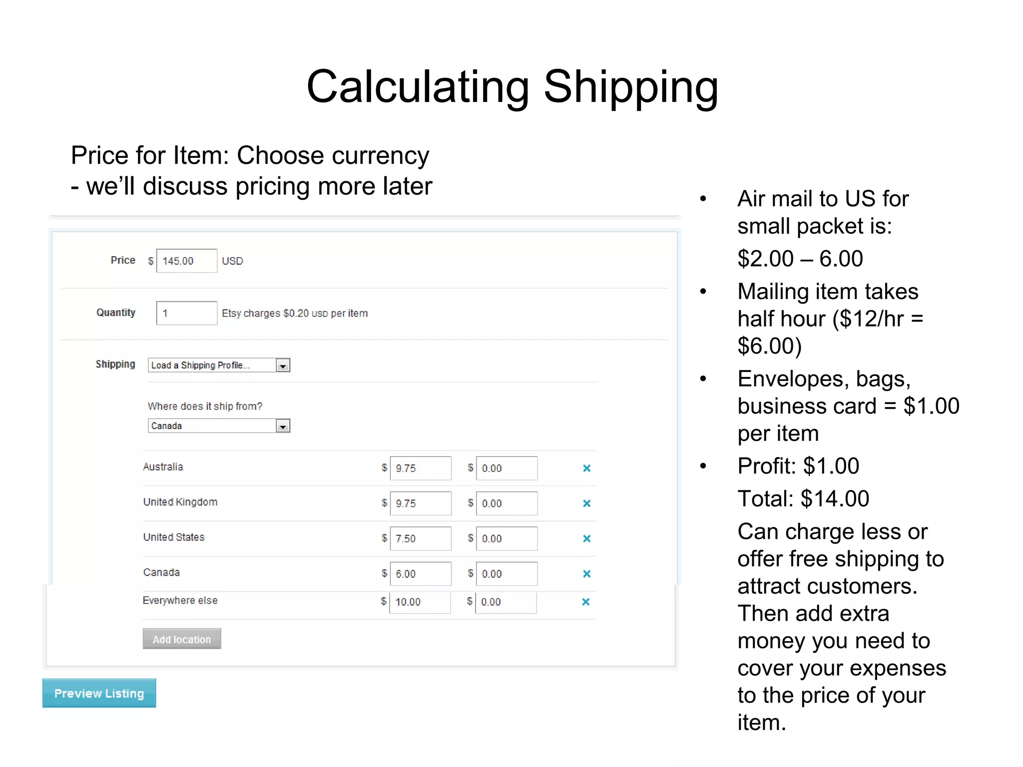 Calculating Shipping
Price for Item: Choose currency
- we’ll discuss pricing more later      •    Air mail to US for
                                             small packet is:
                                             $2.00 – 6.00
                                        •    Mailing item takes
                                             half hour ($12/hr =
                                             $6.00)
                                        •    Envelopes, bags,
                                             business card = $1.00
                                             per item
                                        •    Profit: $1.00
                                             Total: $14.00
                                             Can charge less or
                                             offer free shipping to
                                             attract customers.
                                             Then add extra
                                             money you need to
                                             cover your expenses
                                             to the price of your
                                             item.
 