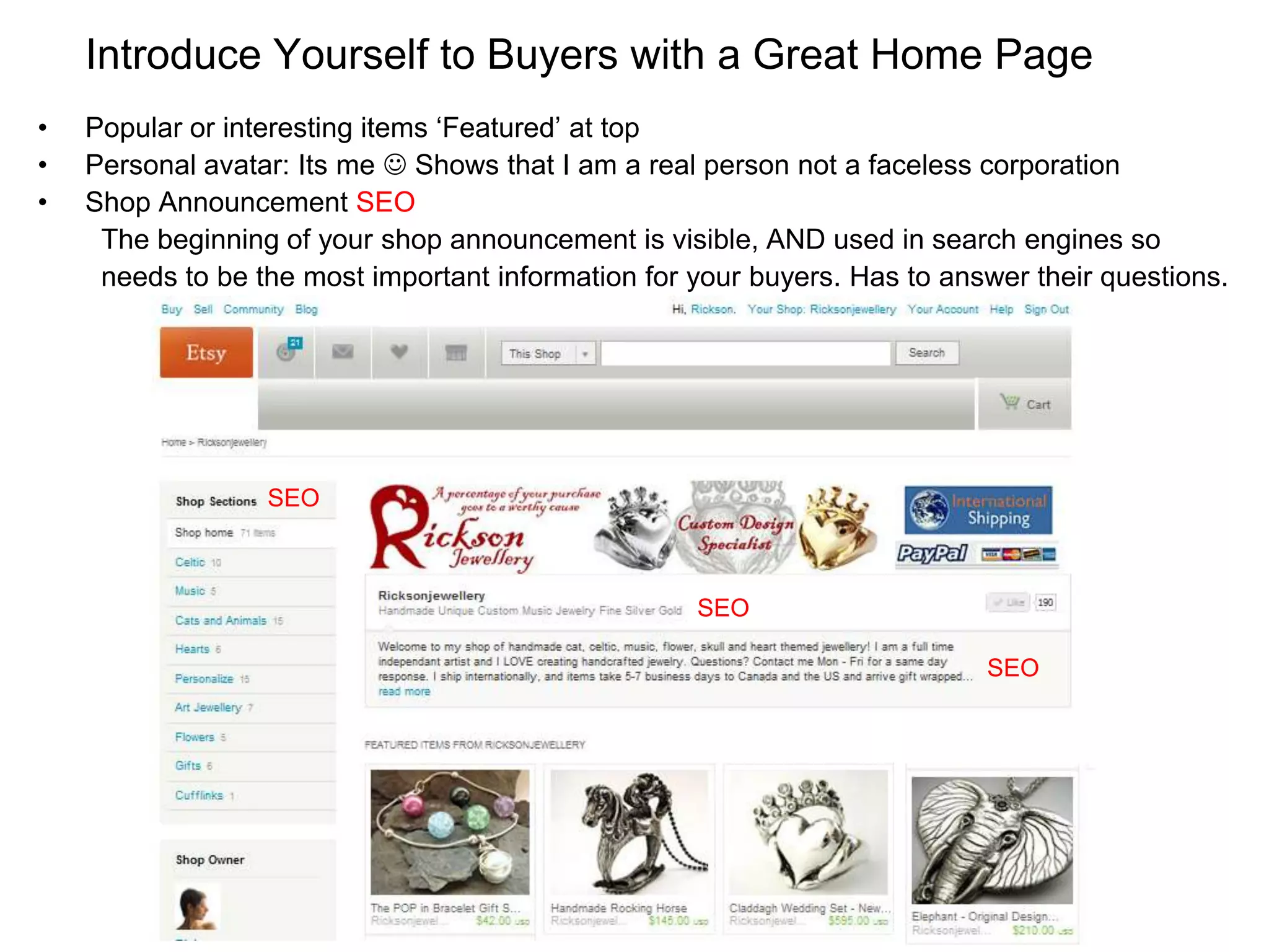Introduce Yourself to Buyers with a Great Home Page
•   Popular or interesting items ‘Featured’ at top
•   Personal avatar: Its me  Shows that I am a real person not a faceless corporation
•   Shop Announcement SEO
     The beginning of your shop announcement is visible, AND used in search engines so
     needs to be the most important information for your buyers. Has to answer their questions.




                  SEO



                                                    SEO

                                                                           SEO




                                                              +
 