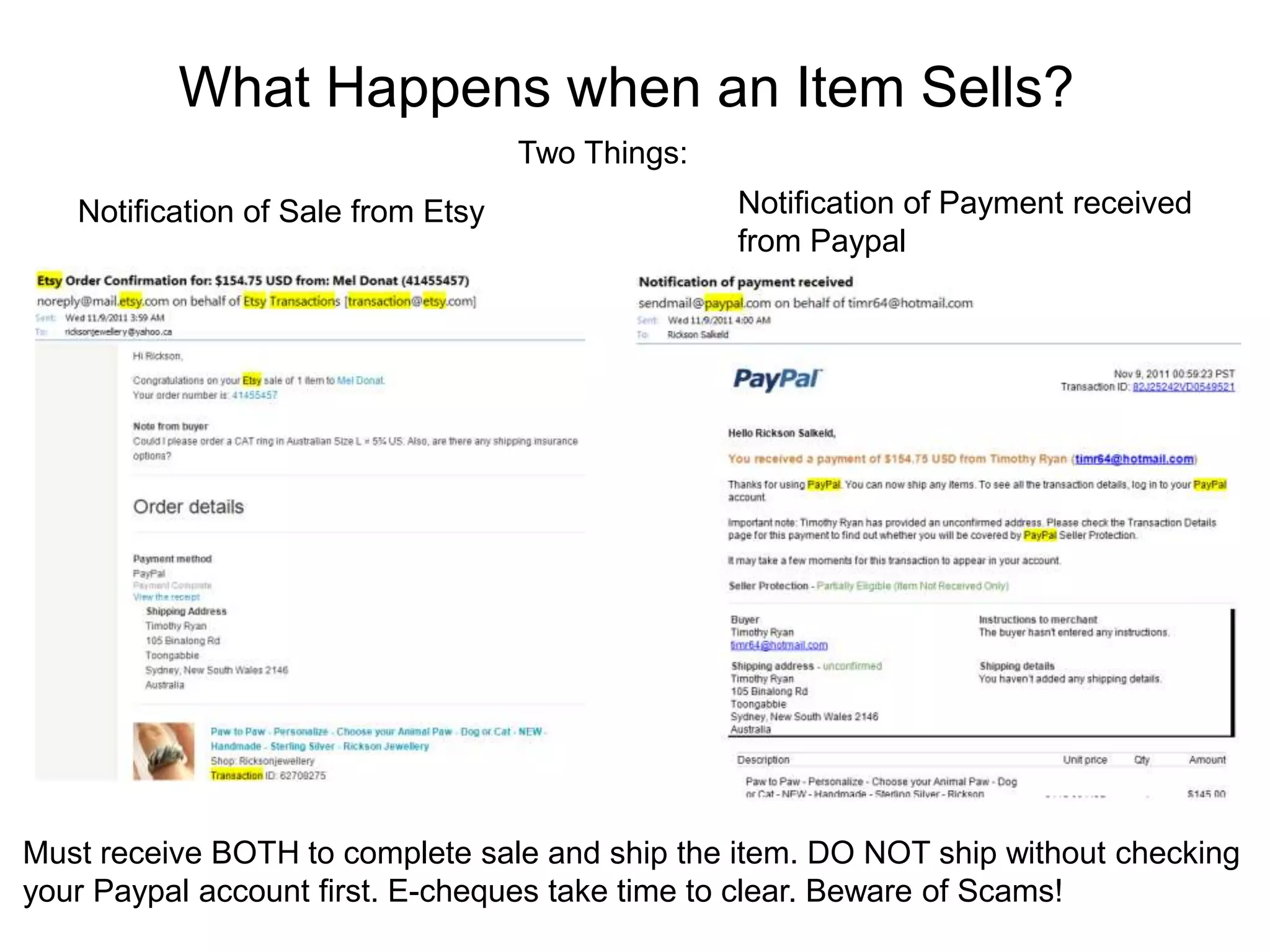 What Happens when an Item Sells?
                                    Two Things:
   Notification of Sale from Etsy                 Notification of Payment received
                                                  from Paypal




Must receive BOTH to complete sale and ship the item. DO NOT ship without checking
your Paypal account first. E-cheques take time to clear. Beware of Scams!
 