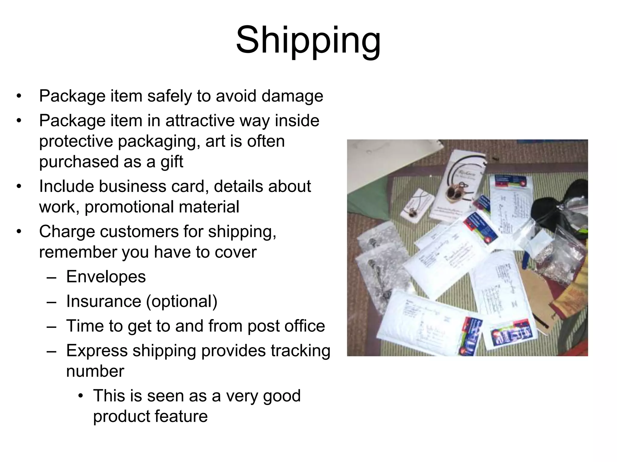 Shipping
• Package item safely to avoid damage
• Package item in attractive way inside
  protective packaging, art is often
  purchased as a gift
• Include business card, details about
  work, promotional material
• Charge customers for shipping,
  remember you have to cover
   – Envelopes
   – Insurance (optional)
   – Time to get to and from post office
   – Express shipping provides tracking
      number
       • This is seen as a very good
         product feature
 