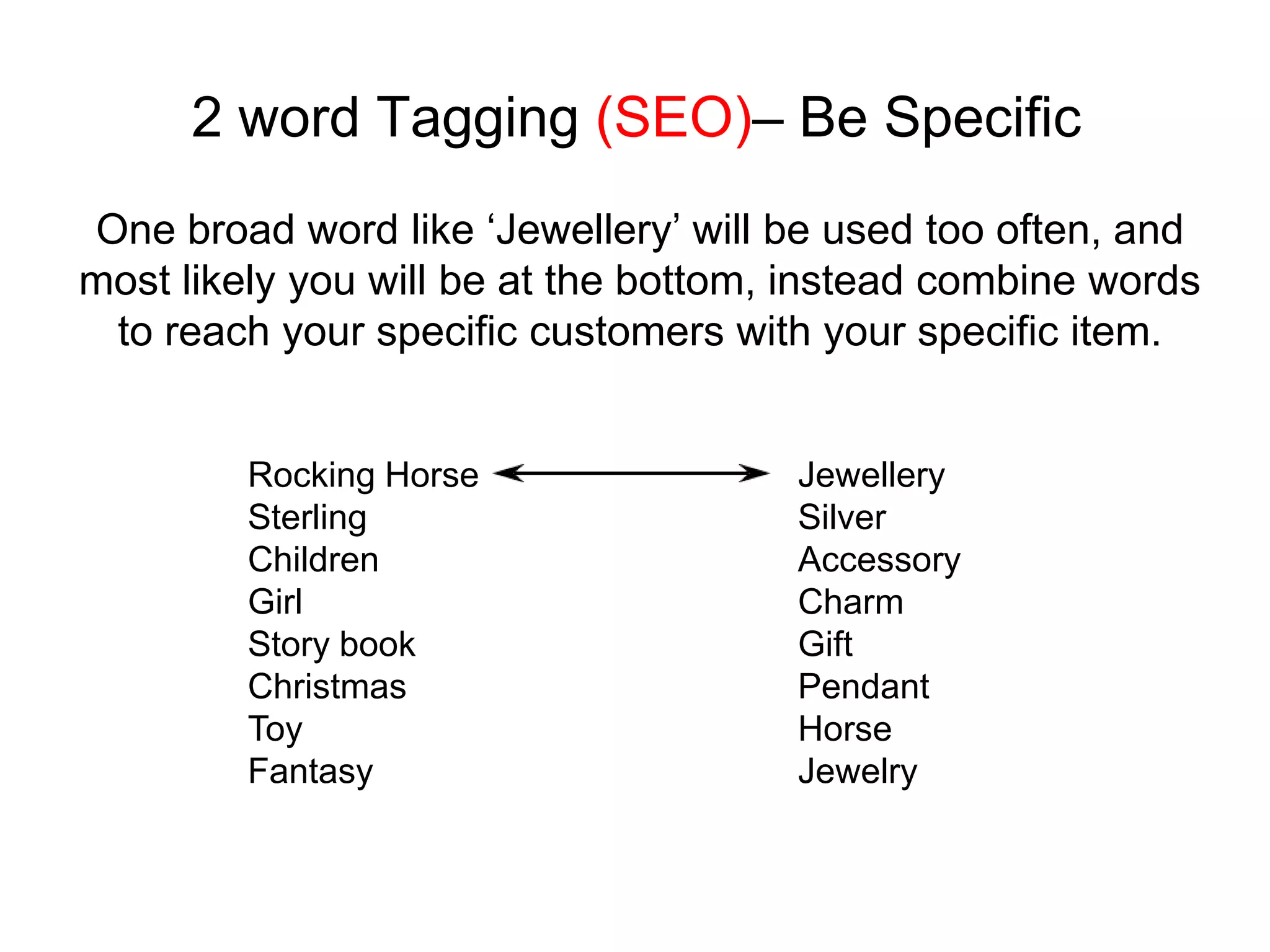 2 word Tagging (SEO)– Be Specific
One broad word like ‘Jewellery’ will be used too often, and
most likely you will be at the bottom, instead combine words
 to reach your specific customers with your specific item.


         Rocking Horse                Jewellery
         Sterling                     Silver
         Children                     Accessory
         Girl                         Charm
         Story book                   Gift
         Christmas                    Pendant
         Toy                          Horse
         Fantasy                      Jewelry
 