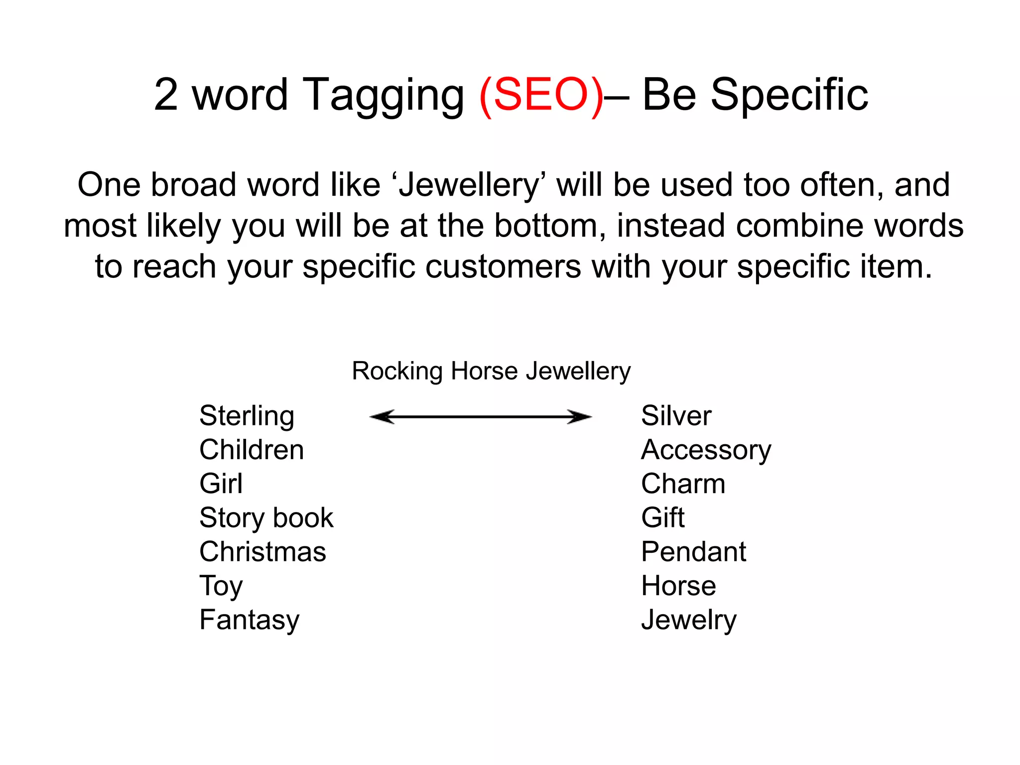 2 word Tagging (SEO)– Be Specific
One broad word like ‘Jewellery’ will be used too often, and
most likely you will be at the bottom, instead combine words
 to reach your specific customers with your specific item.

                      Rocking Horse Jewellery
         Sterling                               Silver
         Children                               Accessory
         Girl                                   Charm
         Story book                             Gift
         Christmas                              Pendant
         Toy                                    Horse
         Fantasy                                Jewelry
 