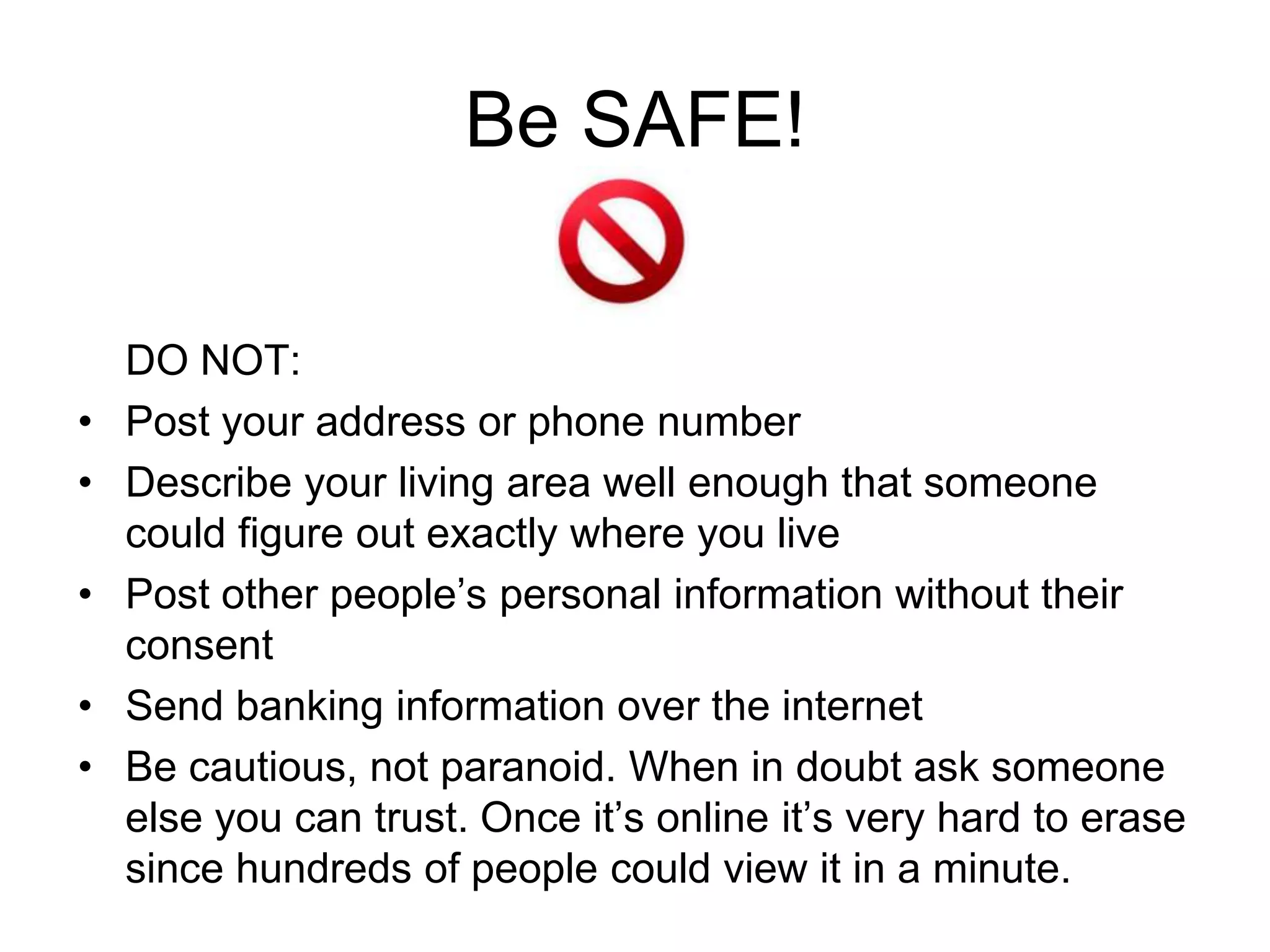 Be SAFE!

    DO NOT:
•   Post your address or phone number
•   Describe your living area well enough that someone
    could figure out exactly where you live
•   Post other people’s personal information without their
    consent
•   Send banking information over the internet
•   Be cautious, not paranoid. When in doubt ask someone
    else you can trust. Once it’s online it’s very hard to erase
    since hundreds of people could view it in a minute.
 