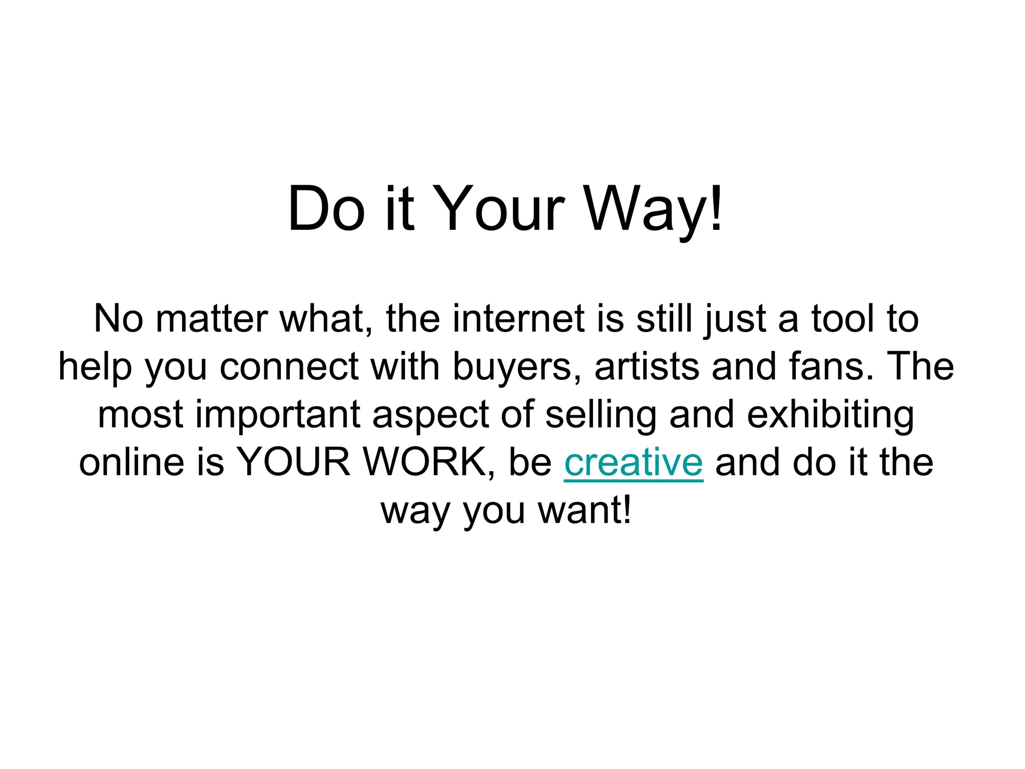 Do it Your Way!
  No matter what, the internet is still just a tool to
help you connect with buyers, artists and fans. The
  most important aspect of selling and exhibiting
 online is YOUR WORK, be creative and do it the
                  way you want!
 