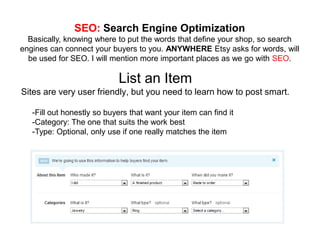 SEO: Search Engine Optimization
  Basically, knowing where to put the words that define your shop, so search
engines can connect your buyers to you. ANYWHERE Etsy asks for words, will
  be used for SEO. I will mention more important places as we go with SEO.

                            List an Item
Sites are very user friendly, but you need to learn how to post smart.

   -Fill out honestly so buyers that want your item can find it
   -Category: The one that suits the work best
   -Type: Optional, only use if one really matches the item
 