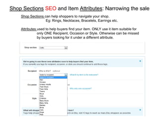 Shop Sections SEO and Item Attributes: Narrowing the sale
    Shop Sections can help shoppers to navigate your shop.
                   Eg: Rings, Necklaces, Bracelets, Earrings etc.

    Attributes used to help buyers find your item. ONLY use it item suitable for
               only ONE Recipient, Occasion or Style. Otherwise can be missed
               by buyers looking for it under a different attribute.
 