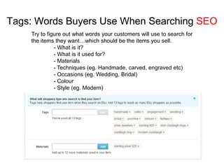 Tags: Words Buyers Use When Searching SEO
    Try to figure out what words your customers will use to search for
    the items they want…which should be the items you sell.
              - What is it?
              - What is it used for?
              - Materials
              - Techniques (eg. Handmade, carved, engraved etc)
              - Occasions (eg. Wedding, Bridal)
              - Colour
              - Style (eg. Modern)
 