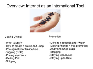 Overview: Internet as an International Tool




Getting Online:                      Promotion:

- What is Etsy?                      - Links to Facebook and Twitter
- How to create a profile and Shop   - Making Friends = free promotion
- Photography for Online Use         - Analyzing Shop Stats
- Tagging (SEO)                      - Blogging
- Pricing your work                  - Staying Connected
- Getting Paid                       - Staying up to Date
- Shipping
 