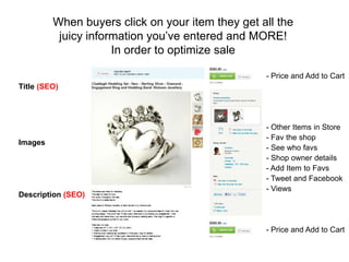 When buyers click on your item they get all the
          juicy information you’ve entered and MORE!
                     In order to optimize sale

                                                  - Price and Add to Cart
Title (SEO)




                                                  - Other Items in Store
                                                  - Fav the shop
Images
                                                  - See who favs
                                                  - Shop owner details
                                                  - Add Item to Favs
                                                  - Tweet and Facebook
                                                  - Views
Description (SEO)



                                                  - Price and Add to Cart
 
