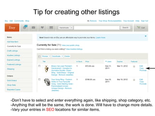 Tip for creating other listings




-Don’t have to select and enter everything again, like shipping, shop category, etc.
-Anything that will be the same, the work is done. Will have to change more details.
-Vary your entries in SEO locations for similar items.
 