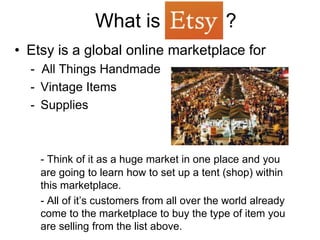 What is                      ?
• Etsy is a global online marketplace for
  - All Things Handmade
  - Vintage Items
  - Supplies



    - Think of it as a huge market in one place and you
    are going to learn how to set up a tent (shop) within
    this marketplace.
    - All of it’s customers from all over the world already
    come to the marketplace to buy the type of item you
    are selling from the list above.
 