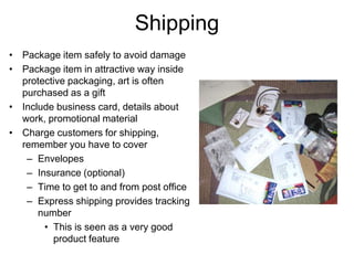 Shipping
• Package item safely to avoid damage
• Package item in attractive way inside
  protective packaging, art is often
  purchased as a gift
• Include business card, details about
  work, promotional material
• Charge customers for shipping,
  remember you have to cover
   – Envelopes
   – Insurance (optional)
   – Time to get to and from post office
   – Express shipping provides tracking
      number
       • This is seen as a very good
         product feature
 