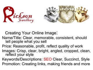 Creating Your Online Image:
Name/Title: Clear, memorable, consistent, should
  tell people what you sell
Price: Reasonable, profit, reflect quality of work
Images: Crisp, clear, bright, angled, cropped, clean,
  reflect your style
Keywords/Descriptions: SEO Clear, Succinct, Style
Promotion: Creating links, making friends and more
 