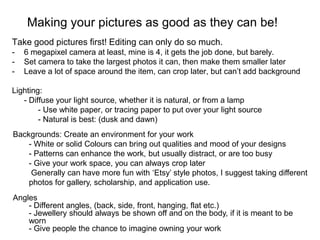 Making your pictures as good as they can be!
Take good pictures first! Editing can only do so much.
-   6 megapixel camera at least, mine is 4, it gets the job done, but barely.
-   Set camera to take the largest photos it can, then make them smaller later
-   Leave a lot of space around the item, can crop later, but can’t add background

Lighting:
   - Diffuse your light source, whether it is natural, or from a lamp
        - Use white paper, or tracing paper to put over your light source
        - Natural is best: (dusk and dawn)
Backgrounds: Create an environment for your work
    - White or solid Colours can bring out qualities and mood of your designs
    - Patterns can enhance the work, but usually distract, or are too busy
    - Give your work space, you can always crop later
     Generally can have more fun with ‘Etsy’ style photos, I suggest taking different
    photos for gallery, scholarship, and application use.
Angles
    - Different angles, (back, side, front, hanging, flat etc.)
    - Jewellery should always be shown off and on the body, if it is meant to be
    worn
    - Give people the chance to imagine owning your work
 