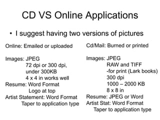 CD VS Online Applications
 • I suggest having two versions of pictures
Online: Emailed or uploaded         Cd/Mail: Burned or printed

Images: JPEG                        Images: JPEG
          72 dpi or 300 dpi,                  RAW and TIFF
          under 300KB                         -for print (Lark books)
          4 x 4 in works well                 300 dpi
Resume: Word Format                           1000 – 2000 KB
           Logo at top                        8 x 8 in
Artist Statement: Word Format       Resume: JPEG or Word
        Taper to application type   Artist Stat: Word Format
                                       Taper to application type
 