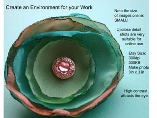 Create an Environment for your Work
                                      Note the size
                                      of images online:
                                      SMALL!

                                       Upclose detail
                                        shots are very
                                         suitable for
                                           online use.

                                              Etsy Size:
                                              300dpi
                                              300KB
                                              Make photo
                                              3in x 3 in



                                           High contrast
                                         attracts the eye
 