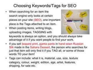 Choosing Keywords/Tags for SEO
• When searching for an item the
  search engine only looks at certain
  places on your site (SEO), one important
  place is the Tags attached to an item.
• When posting items, writing blogs,
  uploading images, TAGGING with
  keywords is always an option, and you should always take
  advantage of it if you want people to find your work.
• If you sell leopard print, pjama pants in hand sewn Russian
  Silk made in the Sahara Dessert, the person who searches for
  just that item will only find it if you TAG all, or some of those
  words TO your item!
• Tags can include: what it is, material, use, size, texture
  category, colour, weight, edition, age, artist, features,
  shipping, for sale etc.
 