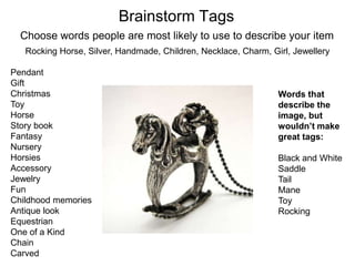 Brainstorm Tags
  Choose words people are most likely to use to describe your item
   Rocking Horse, Silver, Handmade, Children, Necklace, Charm, Girl, Jewellery

Pendant
Gift
Christmas                                                        Words that
Toy                                                              describe the
Horse                                                            image, but
Story book                                                       wouldn’t make
Fantasy                                                          great tags:
Nursery
Horsies                                                          Black and White
Accessory                                                        Saddle
Jewelry                                                          Tail
Fun                                                              Mane
Childhood memories                                               Toy
Antique look                                                     Rocking
Equestrian
One of a Kind
Chain
Carved
 