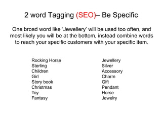 2 word Tagging (SEO)– Be Specific
One broad word like ‘Jewellery’ will be used too often, and
most likely you will be at the bottom, instead combine words
 to reach your specific customers with your specific item.


         Rocking Horse                Jewellery
         Sterling                     Silver
         Children                     Accessory
         Girl                         Charm
         Story book                   Gift
         Christmas                    Pendant
         Toy                          Horse
         Fantasy                      Jewelry
 