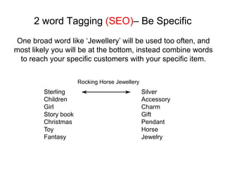 2 word Tagging (SEO)– Be Specific
One broad word like ‘Jewellery’ will be used too often, and
most likely you will be at the bottom, instead combine words
 to reach your specific customers with your specific item.

                      Rocking Horse Jewellery
         Sterling                               Silver
         Children                               Accessory
         Girl                                   Charm
         Story book                             Gift
         Christmas                              Pendant
         Toy                                    Horse
         Fantasy                                Jewelry
 