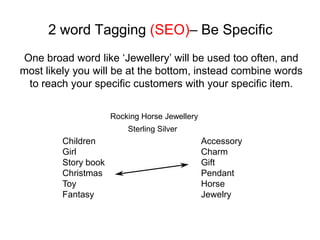 2 word Tagging (SEO)– Be Specific
One broad word like ‘Jewellery’ will be used too often, and
most likely you will be at the bottom, instead combine words
 to reach your specific customers with your specific item.

                      Rocking Horse Jewellery
                          Sterling Silver
         Children                               Accessory
         Girl                                   Charm
         Story book                             Gift
         Christmas                              Pendant
         Toy                                    Horse
         Fantasy                                Jewelry
 