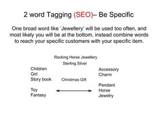 2 word Tagging (SEO)– Be Specific
One broad word like ‘Jewellery’ will be used too often, and
most likely you will be at the bottom, instead combine words
 to reach your specific customers with your specific item.

                      Rocking Horse Jewellery
                          Sterling Silver
         Children                               Accessory
         Girl                                   Charm
         Story book      Christmas Gift
                                                Pendant
         Toy                                    Horse
         Fantasy                                Jewelry
 