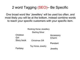 2 word Tagging (SEO)– Be Specific
One broad word like ‘Jewellery’ will be used too often, and
most likely you will be at the bottom, instead combine words
 to reach your specific customers with your specific item.

                      Rocking Horse Jewellery
                          Sterling Silver
         Children                               Accessory
         Girl                                   Charm
         Story book      Christmas Gift
                                                Pendant
                        Toy Horse Jewelry
         Fantasy                                Jewelry
 