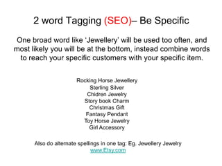 2 word Tagging (SEO)– Be Specific
One broad word like ‘Jewellery’ will be used too often, and
most likely you will be at the bottom, instead combine words
 to reach your specific customers with your specific item.

                       Rocking Horse Jewellery
                            Sterling Silver
                          Chidren Jewelry
                         Story book Charm
                           Christmas Gift
                          Fantasy Pendant
                         Toy Horse Jewelry
                           Girl Accessory

      Also do alternate spellings in one tag: Eg. Jewellery Jewelry
                              www.Etsy.com
 