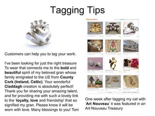 Tagging Tips



Customers can help you to tag your work:

I've been looking for just the right treasure
To wear that connects me to the bold and
beautiful spirit of my beloved gran whose
family emigrated to the US from County
Cork (Ireland, Celtic). Your wonderful
Claddagh creation is absolutely perfect!
Thank you for sharing your amazing talent,
and for providing me with such a lovely link
to the ‘loyalty, love and friendship' that so   One week after tagging my cat with
signified my gran. Please know it will be       ‘Art Nouveau’ it was featured in an
worn with love. Many blessings to you! Toni     Art Nouveau Treasury
 