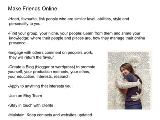 Make Friends Online
-Heart, favourite, link people who are similar level, abilities, style and
 personality to you.

-Find your group, your niche, your people: Learn from them and share your
 knowledge: where their people and places are, how they manage their online
 presence.

-Engage with others comment on people’s work,
 they will return the favour

-Create a Blog (blogger or wordpress) to promote
yourself, your production methods, your ethos,
your education, Interests, research

-Apply to anything that interests you.

-Join an Etsy Team

-Stay in touch with clients

-Maintain, Keep contacts and websites updated
 