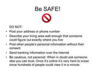 Be SAFE!

    DO NOT:
•   Post your address or phone number
•   Describe your living area well enough that someone
    could figure out exactly where you live
•   Post other people’s personal information without their
    consent
•   Send banking information over the internet
•   Be cautious, not paranoid. When in doubt ask someone
    else you can trust. Once it’s online it’s very hard to erase
    since hundreds of people could view it in a minute.
 