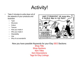Activity!
•   Take 2 minutes to write down all of
    the aspects of your products and
    business
     –   Type
     –   Structure
     –   Colour
     –   Texture
     –   How you made it
     –   Why you made it
     –   Wearability
     –   Use
     –   Why it’s so wonderful


          Now you have possible Keywords for your Etsy SEO Sections:
                                  Shop Title
                                Shop Sections
                                  Item Titles
                              Item Descriptions
                            Tags for Etsy Listings
 