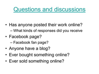 Questions and discussions

• Has anyone posted their work online?
  – What kinds of responses did you receive
• Facebook page?
  – Facebook fan page?
• Anyone have a blog?
• Ever bought something online?
• Ever sold something online?
 