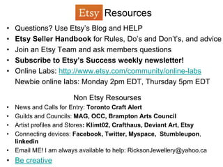 Resources
•   Questions? Use Etsy’s Blog and HELP
•   Etsy Seller Handbook for Rules, Do’s and Don’t’s, and advice
•   Join an Etsy Team and ask members questions
•   Subscribe to Etsy’s Success weekly newsletter!
•   Online Labs: http://www.etsy.com/community/online-labs
    Newbie online labs: Monday 2pm EDT, Thursday 5pm EDT

                      Non Etsy Resourses
• News and Calls for Entry: Toronto Craft Alert
• Guilds and Councils: MAG, OCC, Brampton Arts Council
• Artist profiles and Stores: Klimt02, Crafthaus, Deviant Art, Etsy
• Connecting devices: Facebook, Twitter, Myspace, Stumbleupon,
  linkedin
• Email ME! I am always available to help: RicksonJewellery@yahoo.ca
• Be creative
 