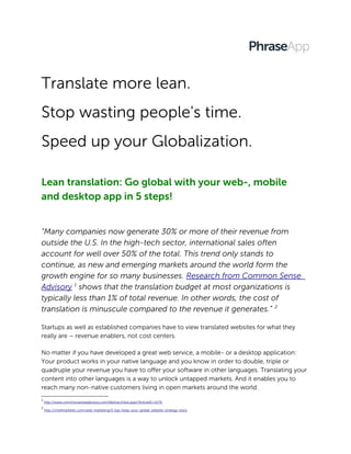 Translate more lean.
Stop wasting people's time.
Speed up your Globalization.
Lean translation: Go global with your web-, mobile
and desktop app in 5 steps!
“Many companies now generate 30% or more of their revenue from
outside the U.S. In the high-tech sector, international sales often
account for well over 50% of the total. This trend only stands to
continue, as new and emerging markets around the world form the
growth engine for so many businesses. Research from Common Sense
Advisory 1
shows that the translation budget at most organizations is
typically less than 1% of total revenue. In other words, the cost of
translation is minuscule compared to the revenue it generates.” 2
Startups as well as established companies have to view translated websites for what they
really are – revenue enablers, not cost centers.
No matter if you have developed a great web service, a mobile- or a desktop application:
Your product works in your native language and you know in order to double, triple or
quadruple your revenue you have to offer your software in other languages. Translating your
content into other languages is a way to unlock untapped markets. And it enables you to
reach many non-native customers living in open markets around the world.
1
http://www.commonsenseadvisory.com/AbstractView.aspx?ArticleID=2179
2
http://chiefmarketer.com/web-marketing/5-tips-keep-your-global-website-strategy-track
 