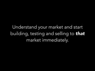 Understand your market and start
building, testing and selling to that
market immediately.
 