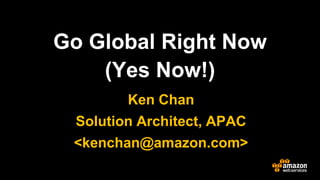 Go Global Right Now 
(Yes Now!) 
Ken Chan 
Solution Architect, APAC 
<kenchan@amazon.com>  
