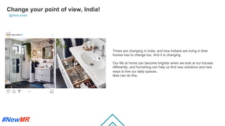 Change your point of view, India!
@ikea.india
Times are changing in India, and how Indians are living in their
homes has to change too. And it is changing.
Our life at home can become brighter when we look at our houses
differently, and furnishing can help us ﬁnd new solutions and new
ways to live our daily spaces.
Ikea can do this.
	
	
 