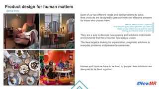 Product design for human matters
@ikea.india
Each of us has different needs and daily problems to solve.
Ikea products are designed to give concrete and effective answers
for those who choose them.
Seeking peace of mind? Organize.
Find everything you want, right when you need it.
Dream of your child's room to look this neat?
Missing your favorite shade of lipstick?
They are a way to discover new spaces and solutions in domestic
environments that the consumer has always known.
The Ikea target is looking for organization, pragmatic solutions to
everyday problems and pleasant experiences.
Homes and furniture have to be lived by people. Ikea solutions are
designed to be lived together.
	
	
 