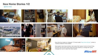 Ikea Home Stories 1/2
@ikea.india
Ikea India has created an Instagram TV format called “Ikea Home Stories”, similar to
“Extreme makeover home edition”.
Ikea experts meet Indian families, learn about their issues in terms of home living,
and then they will solve those issues with Ikea solutions, to change their space
management, and to make their days brighter.
	
	
 